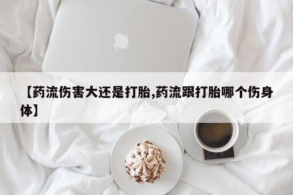 米非司酮片在线下单药店【药流伤害大还是打胎,药流跟打胎哪个伤身体】