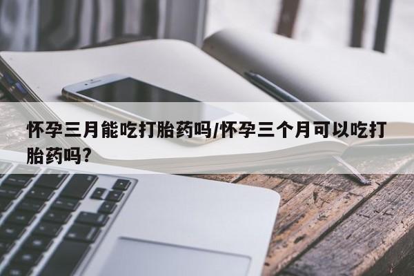 米非司酮片在线下单药店怀孕三月能吃打胎药吗/怀孕三个月可以吃打胎药吗?