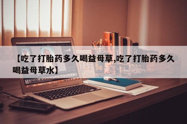 米非司酮片在线下单药店【吃了打胎药多久喝益母草,吃了打胎药多久喝益母草水】
