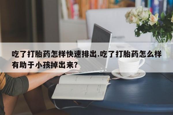 米非司酮片在线下单药店吃了打胎药怎样快速排出.吃了打胎药怎么样有助于小孩掉出来？
