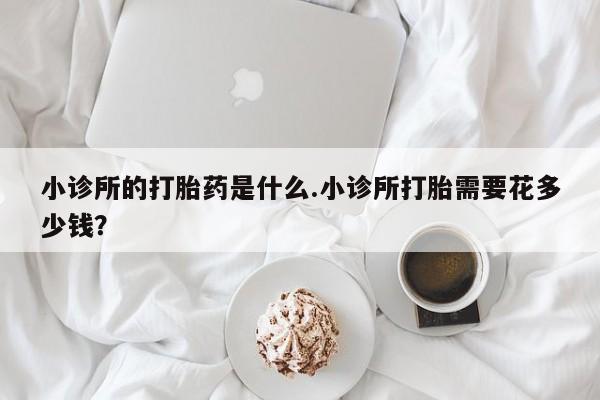 米非司酮片在线下单药店小诊所的打胎药是什么.小诊所打胎需要花多少钱？