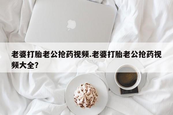米非司酮片在线下单药店老婆打胎老公抢药视频.老婆打胎老公抢药视频大全？
