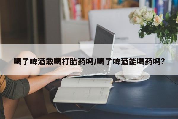 米非司酮片在线下单药店喝了啤酒敢喝打胎药吗/喝了啤酒能喝药吗?