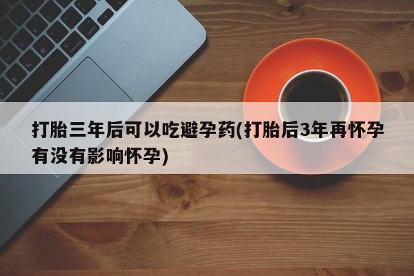 米非司酮片在线下单药店打胎三年后可以吃避孕药(打胎后3年再怀孕有没有影响怀孕)