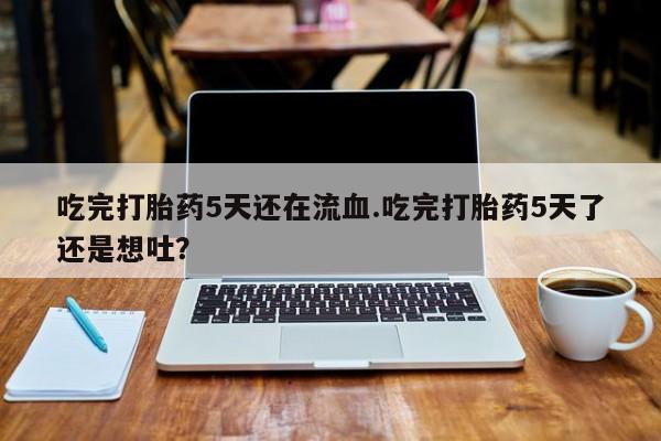 米非司酮片在线下单药店吃完打胎药5天还在流血.吃完打胎药5天了还是想吐？
