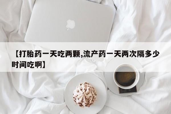米非司酮片在线下单药店【打胎药一天吃两颗,流产药一天两次隔多少时间吃啊】