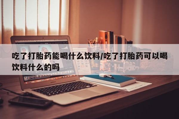 米非司酮片在线下单药店吃了打胎药能喝什么饮料/吃了打胎药可以喝饮料什么的吗