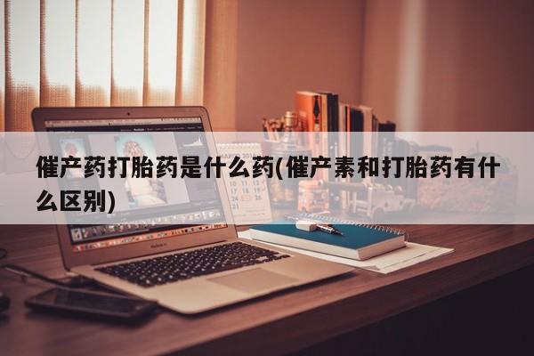 米非司酮片在线下单药店催产药打胎药是什么药(催产素和打胎药有什么区别)