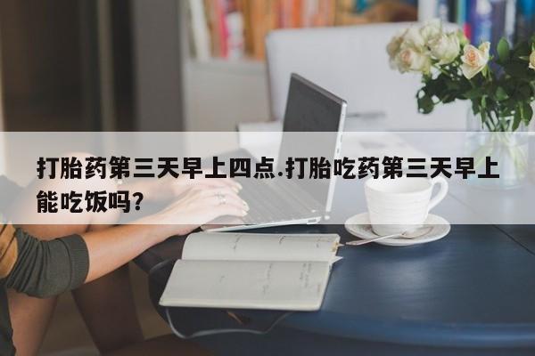 米非司酮片在线下单药店打胎药第三天早上四点.打胎吃药第三天早上能吃饭吗？