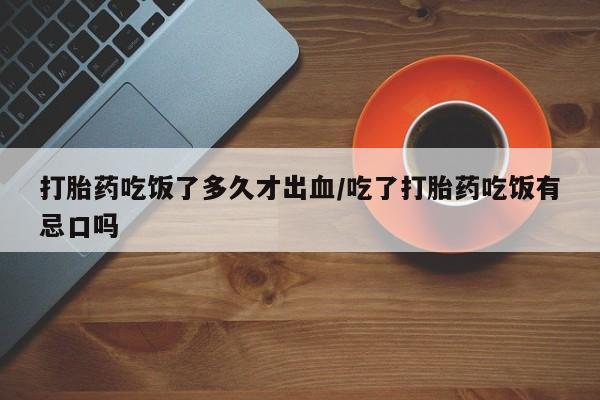 米非司酮片在线下单药店打胎药吃饭了多久才出血/吃了打胎药吃饭有忌口吗