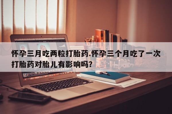 米非司酮片在线下单药店怀孕三月吃两粒打胎药.怀孕三个月吃了一次打胎药对胎儿有影响吗？