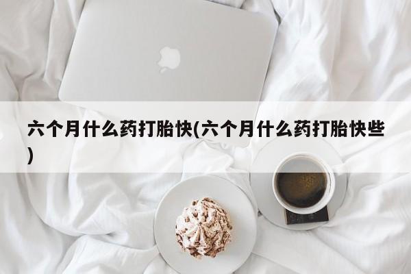 米非司酮片在线下单药店六个月什么药打胎快(六个月什么药打胎快些)