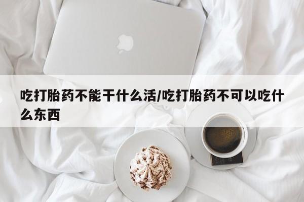 米非司酮片在线下单药店吃打胎药不能干什么活/吃打胎药不可以吃什么东西