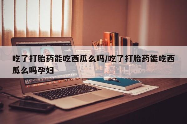 米非司酮片在线下单药店吃了打胎药能吃西瓜么吗/吃了打胎药能吃西瓜么吗孕妇