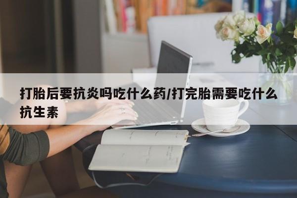 米非司酮片在线下单药店打胎后要抗炎吗吃什么药/打完胎需要吃什么抗生素