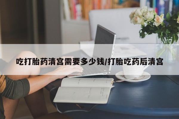 米非司酮片在线下单药店吃打胎药清宫需要多少钱/打胎吃药后清宫