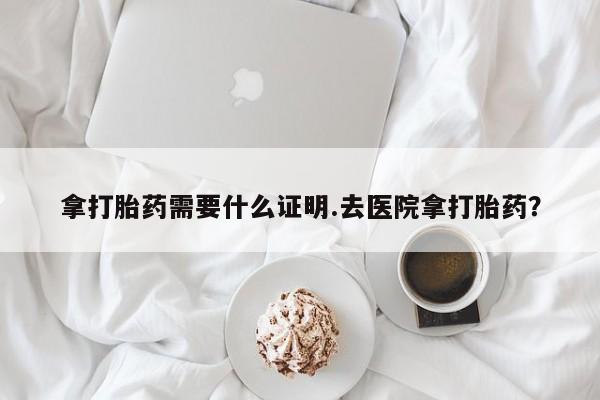 米非司酮片在线下单药店拿打胎药需要什么证明.去医院拿打胎药？