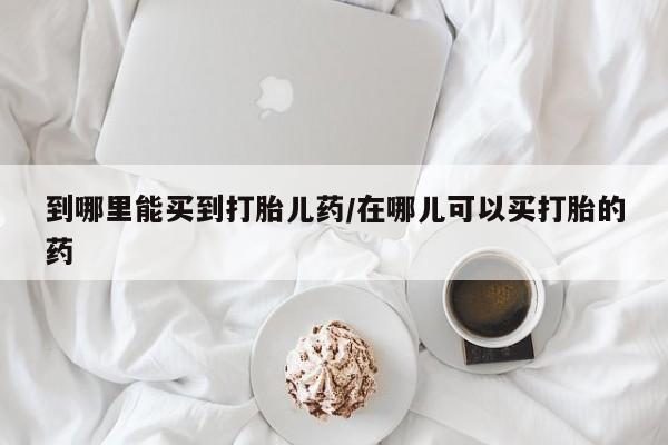 米非司酮片在线下单药店到哪里能买到打胎儿药/在哪儿可以买打胎的药