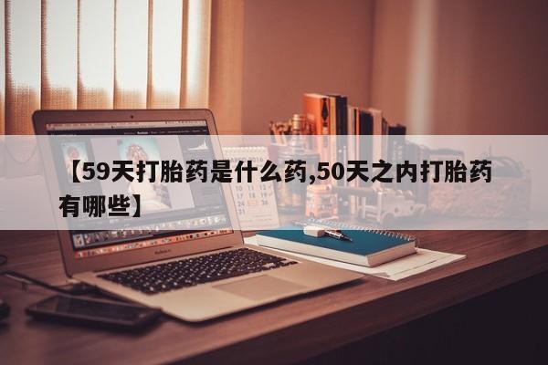 米非司酮片在线下单药店【59天打胎药是什么药,50天之内打胎药有哪些】