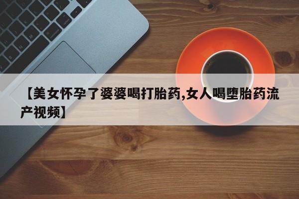 米非司酮片在线下单药店【美女怀孕了婆婆喝打胎药,女人喝堕胎药流产视频】