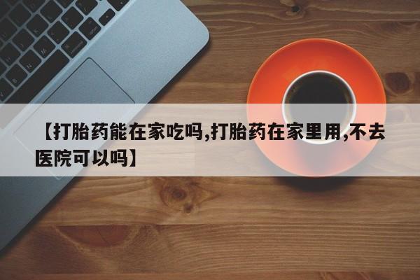 米非司酮片在线下单药店【打胎药能在家吃吗,打胎药在家里用,不去医院可以吗】