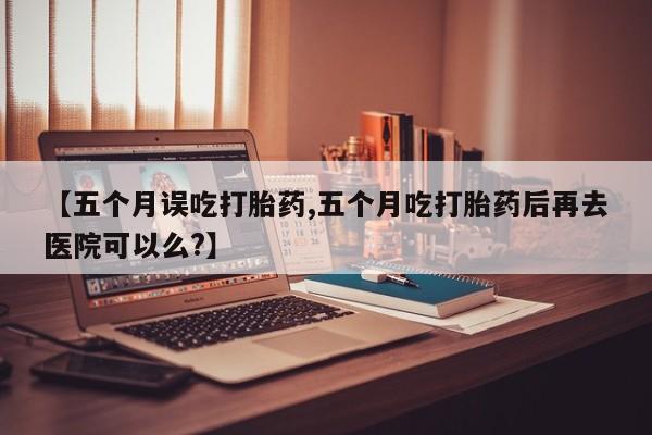 米非司酮片在线下单药店【五个月误吃打胎药,五个月吃打胎药后再去医院可以么?】