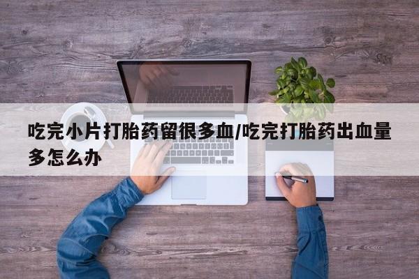 米非司酮片在线下单药店吃完小片打胎药留很多血/吃完打胎药出血量多怎么办