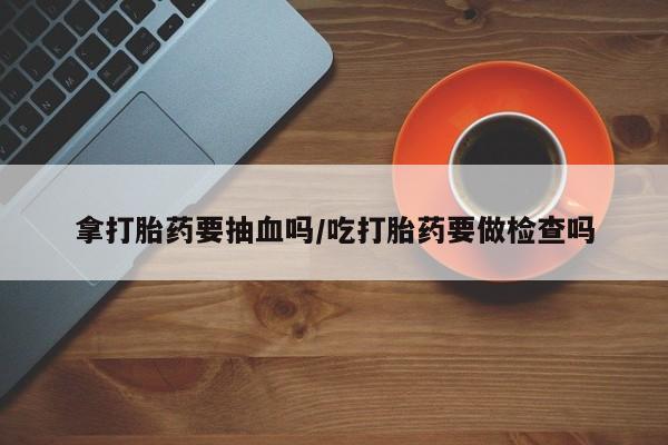 米非司酮片在线下单药店拿打胎药要抽血吗/吃打胎药要做检查吗