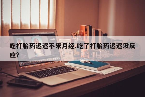 米非司酮片在线下单药店吃打胎药迟迟不来月经.吃了打胎药迟迟没反应？