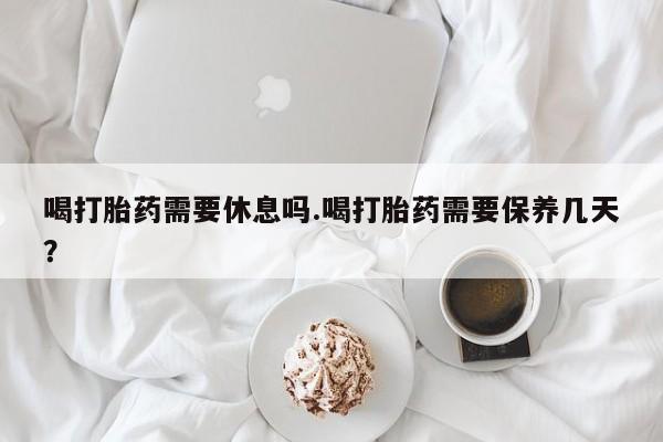 米非司酮片在线下单药店喝打胎药需要休息吗.喝打胎药需要保养几天？
