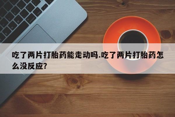 米非司酮片在线下单药店吃了两片打胎药能走动吗.吃了两片打胎药怎么没反应？