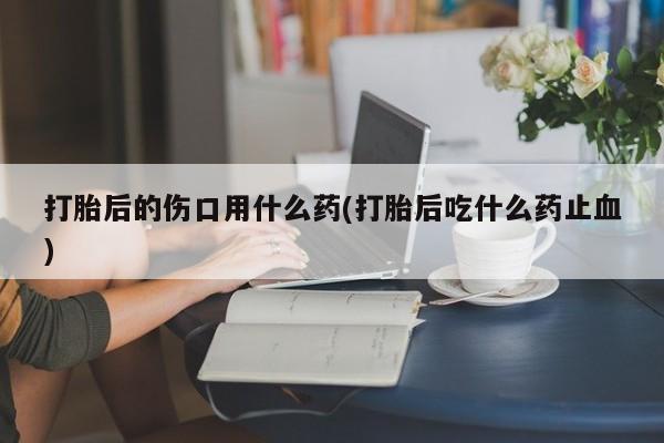 米非司酮片在线下单药店打胎后的伤口用什么药(打胎后吃什么药止血)