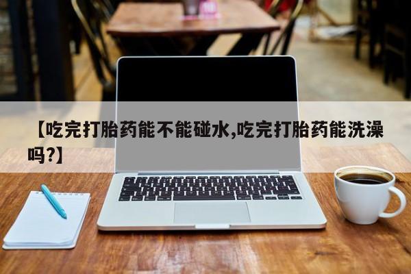米非司酮片在线下单药店【吃完打胎药能不能碰水,吃完打胎药能洗澡吗?】