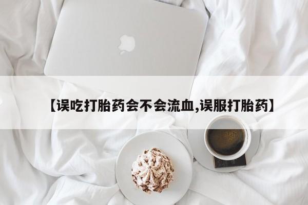 米非司酮片在线下单药店【误吃打胎药会不会流血,误服打胎药】
