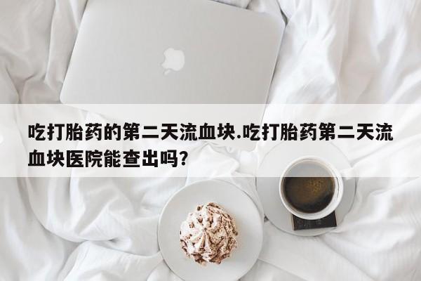 米非司酮片在线下单药店吃打胎药的第二天流血块.吃打胎药第二天流血块医院能查出吗？