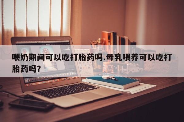 米非司酮片在线下单药店喂奶期间可以吃打胎药吗.母乳喂养可以吃打胎药吗？