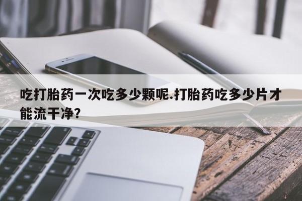 米非司酮片在线下单药店吃打胎药一次吃多少颗呢.打胎药吃多少片才能流干净？