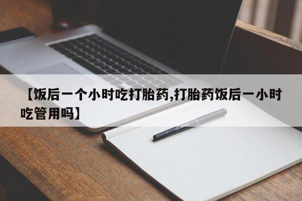 米非司酮片在线下单药店【饭后一个小时吃打胎药,打胎药饭后一小时吃管用吗】