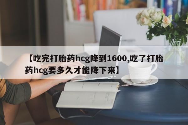 米非司酮片在线下单药店【吃完打胎药hcg降到1600,吃了打胎药hcg要多久才能降下来】