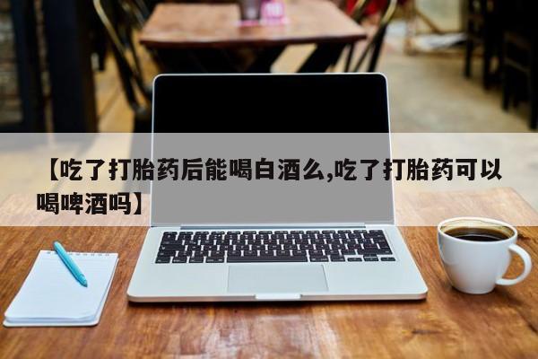 米非司酮片在线下单药店【吃了打胎药后能喝白酒么,吃了打胎药可以喝啤酒吗】