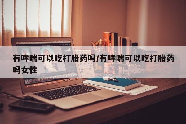 米非司酮片在线下单药店有哮喘可以吃打胎药吗/有哮喘可以吃打胎药吗女性