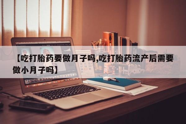米非司酮片在线下单药店【吃打胎药要做月子吗,吃打胎药流产后需要做小月子吗】