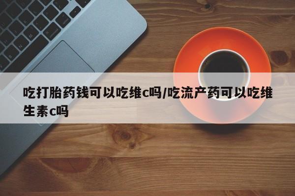 米非司酮片在线下单药店吃打胎药钱可以吃维c吗/吃流产药可以吃维生素c吗