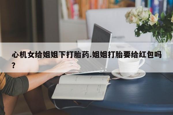 米非司酮片在线下单药店心机女给姐姐下打胎药.姐姐打胎要给红包吗？