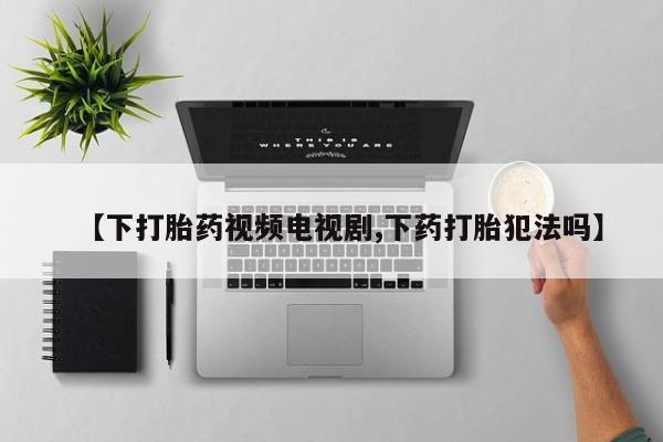 米非司酮片在线下单药店【下打胎药视频电视剧,下药打胎犯法吗】