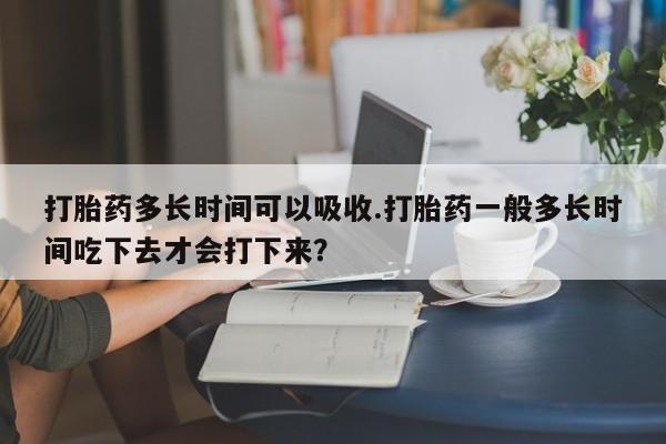 米非司酮片在线下单药店打胎药多长时间可以吸收.打胎药一般多长时间吃下去才会打下来？