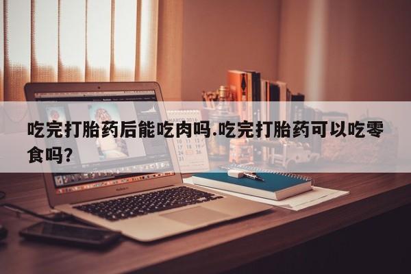 米非司酮片在线下单药店吃完打胎药后能吃肉吗.吃完打胎药可以吃零食吗？