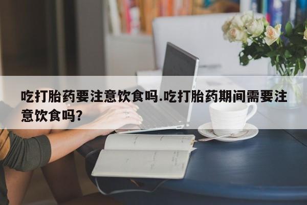 米非司酮片在线下单药店吃打胎药要注意饮食吗.吃打胎药期间需要注意饮食吗？