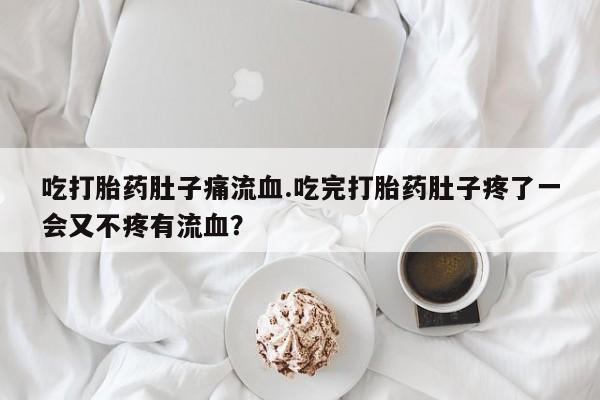 米非司酮片在线下单药店吃打胎药肚子痛流血.吃完打胎药肚子疼了一会又不疼有流血？