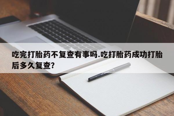米非司酮片在线下单药店吃完打胎药不复查有事吗.吃打胎药成功打胎后多久复查？